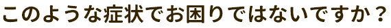このような症状でお困りはないですか？