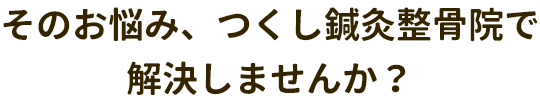そのお悩み、つくし鍼灸整骨院で解決しませんか？