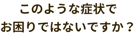 このような症状でお困りはないですか？